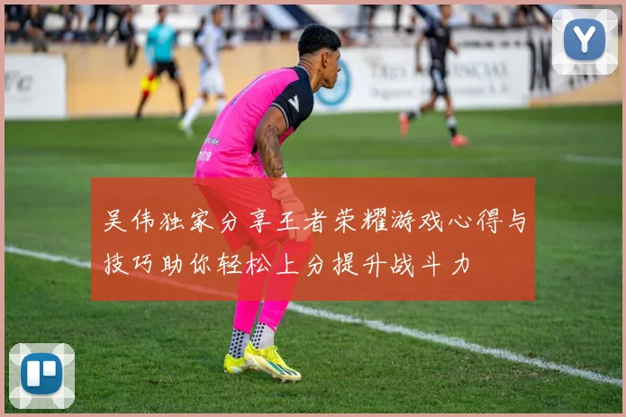 吴伟独家分享王者荣耀游戏心得与技巧助你轻松上分提升战斗力