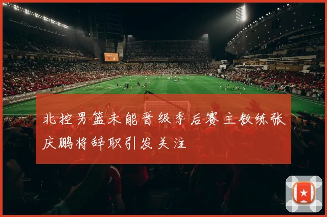 北控男篮未能晋级季后赛主教练张庆鹏将辞职引发关注