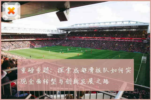 重磅专题：探索成都滑板队如何实现全面转型与创新发展之路