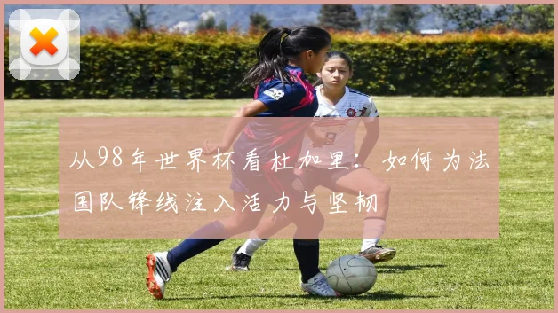 从98年世界杯看杜加里：如何为法国队锋线注入活力与坚韧
