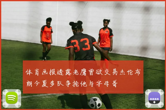 体育画报透露老鹰曾欲交易杰伦布朗今夏多队争抢他与字母哥