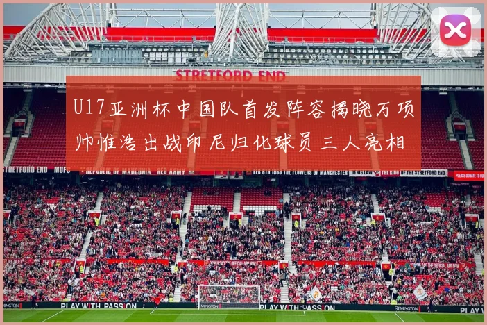 U17亚洲杯中国队首发阵容揭晓万项帅惟浩出战印尼归化球员三人亮相