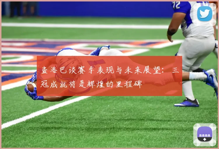 查洛巴谈赛季表现与未来展望：三冠成就将是辉煌的里程碑